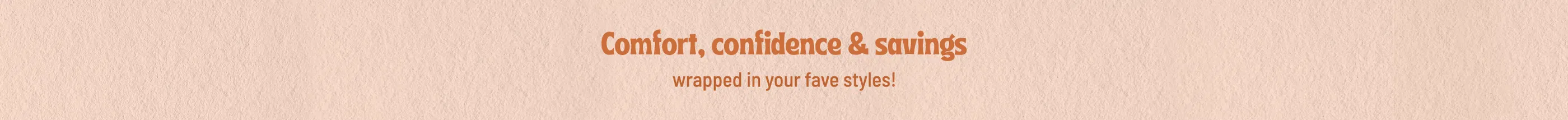 Comfort, Confidence & Savings wrapped in your faves styles!
