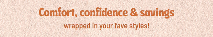 Comfort, Confidence & Savings wrapped in your faves styles!